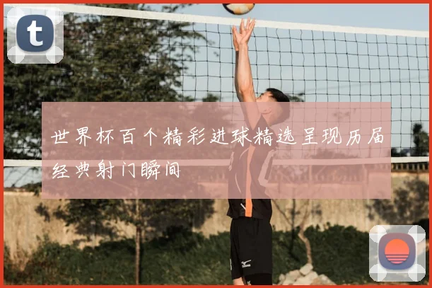 世界杯百个精彩进球精选呈现历届经典射门瞬间