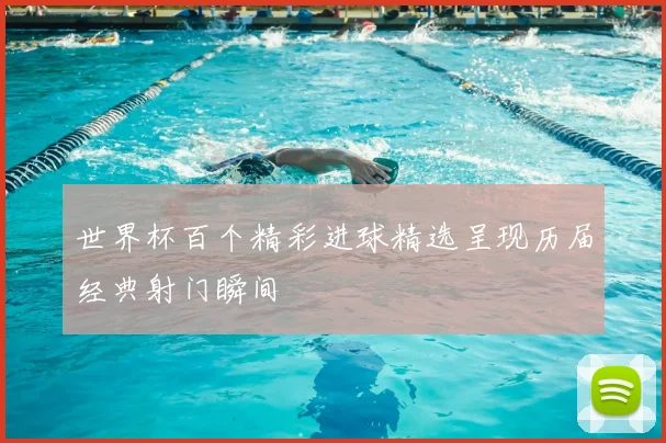 世界杯百个精彩进球精选呈现历届经典射门瞬间
