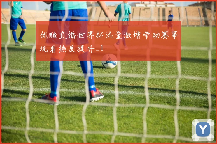 优酷直播世界杯流量激增带动赛事观看热度提升_1