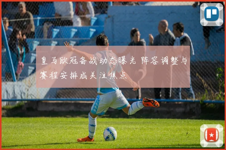 皇马欧冠备战动态曝光 阵容调整与赛程安排成关注焦点