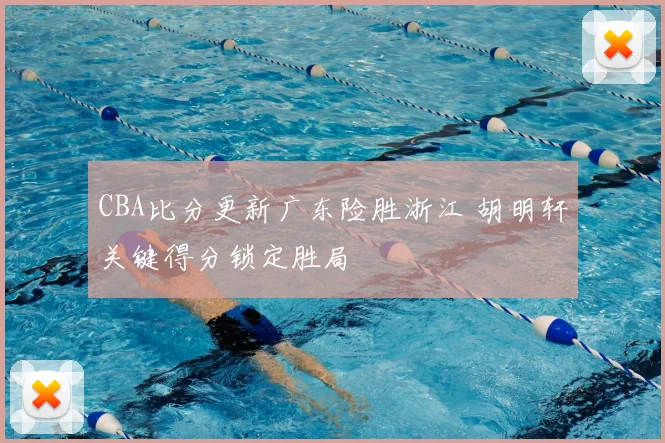 CBA比分更新广东险胜浙江 胡明轩关键得分锁定胜局