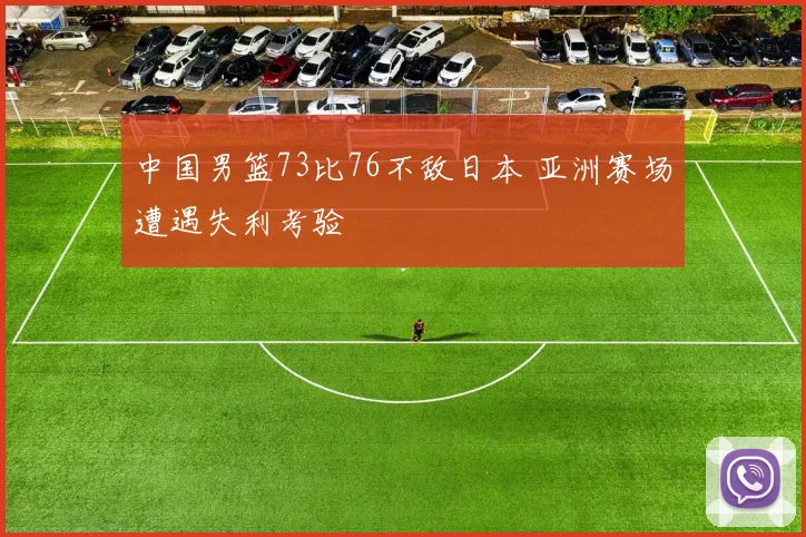 中国男篮73比76不敌日本 亚洲赛场遭遇失利考验