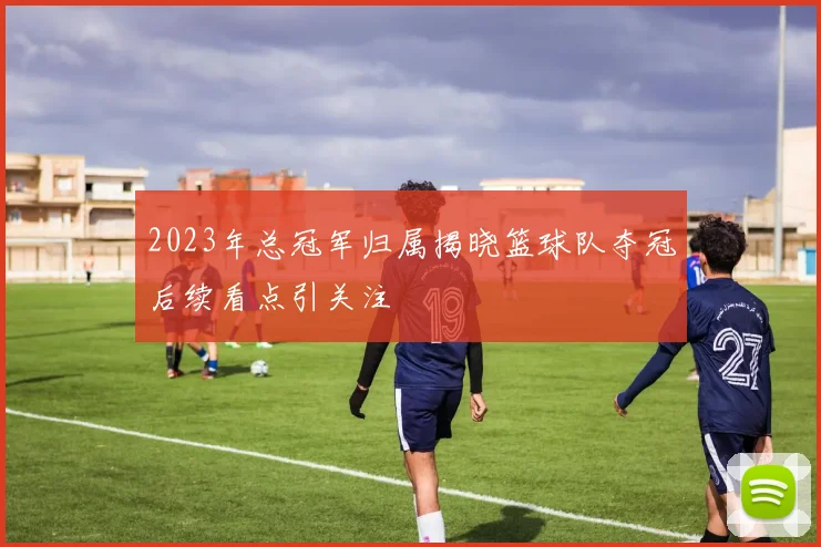 2023年总冠军归属揭晓篮球队夺冠后续看点引关注