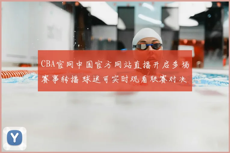 CBA官网中国官方网站直播开启多场赛事转播 球迷可实时观看联赛对决