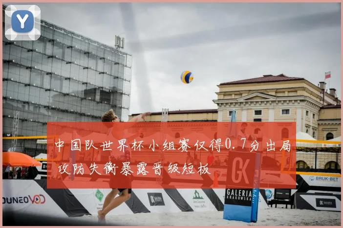 中国队世界杯小组赛仅得0.7分出局 攻防失衡暴露晋级短板