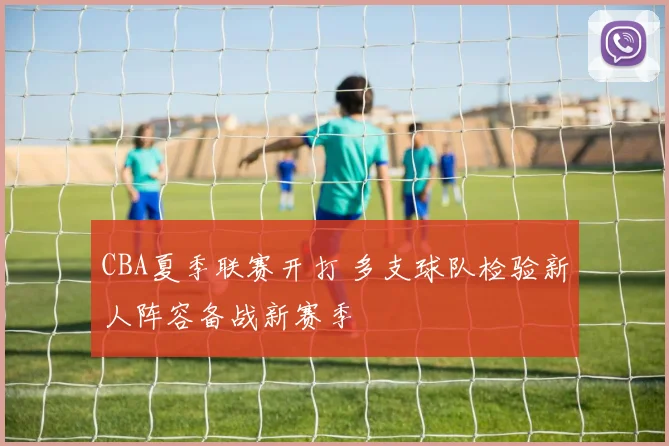 CBA夏季联赛开打 多支球队检验新人阵容备战新赛季