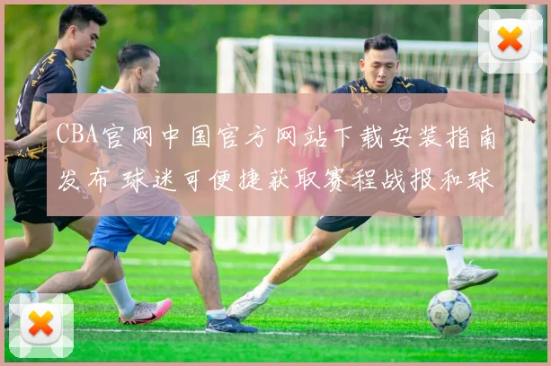 CBA官网中国官方网站下载安装指南发布 球迷可便捷获取赛程战报和球队资讯