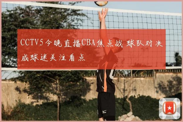CCTV5今晚直播CBA焦点战 球队对决成球迷关注看点