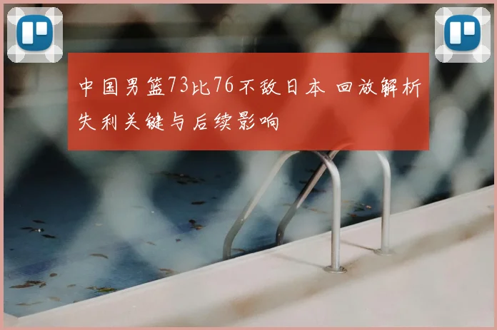 中国男篮73比76不敌日本 回放解析失利关键与后续影响