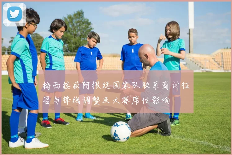 梅西接获阿根廷国家队联系商讨征召与锋线调整及大赛席位影响