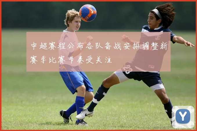 中超赛程公布各队备战安排调整新赛季比赛节奏受关注