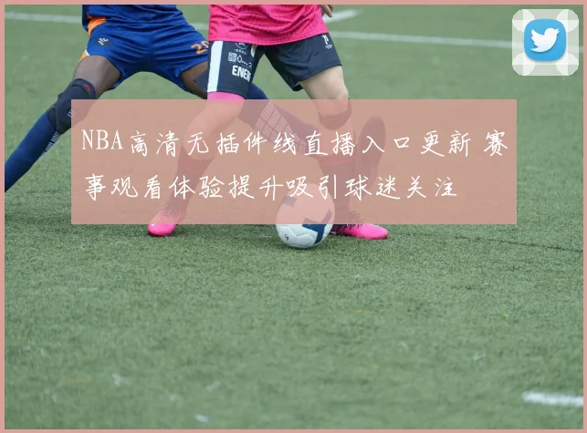 NBA高清无插件线直播入口更新 赛事观看体验提升吸引球迷关注