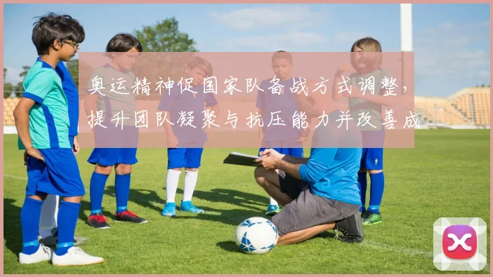 奥运精神促国家队备战方式调整，提升团队凝聚与抗压能力并改善成效