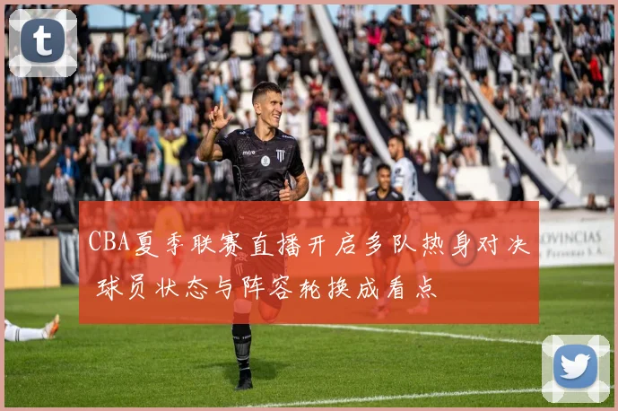 CBA夏季联赛直播开启多队热身对决 球员状态与阵容轮换成看点