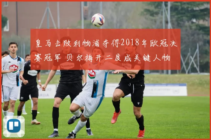 皇马击败利物浦夺得2018年欧冠决赛冠军 贝尔梅开二度成关键人物