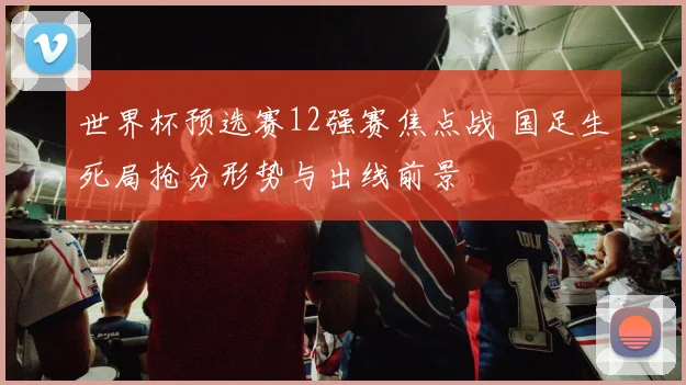 世界杯预选赛12强赛焦点战 国足生死局抢分形势与出线前景