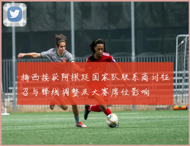 梅西接获阿根廷国家队联系商讨征召与锋线调整及大赛席位影响