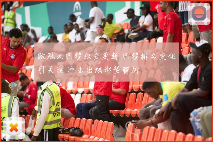 欧冠大巴黎积分更新 巴黎排名变化引关注 冲击出线形势解析