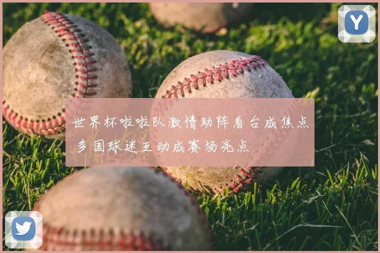 世界杯啦啦队激情助阵看台成焦点 多国球迷互动成赛场亮点