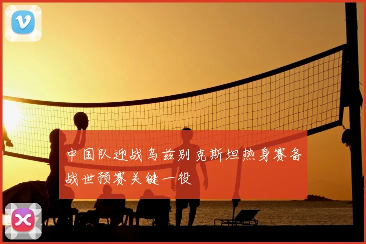 中国队迎战乌兹别克斯坦热身赛备战世预赛关键一役