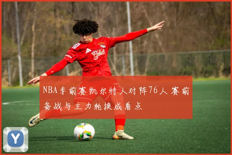 NBA季前赛凯尔特人对阵76人 赛前备战与主力轮换成看点