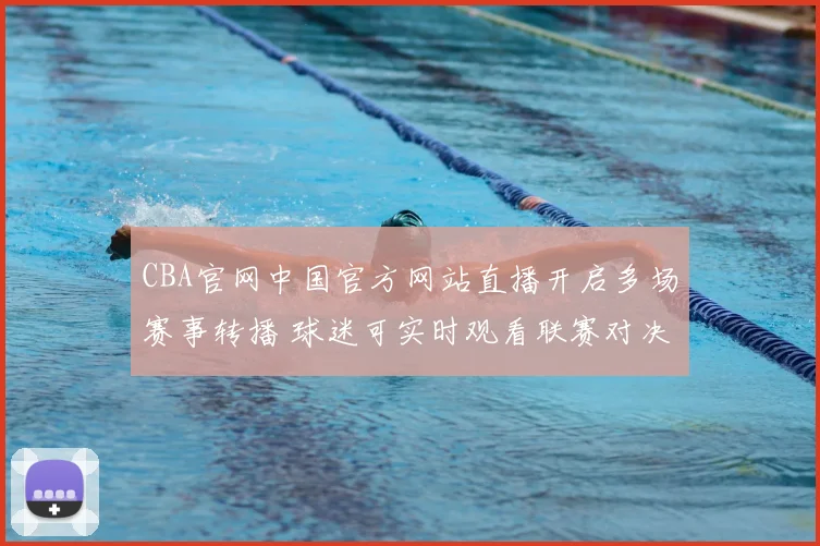 CBA官网中国官方网站直播开启多场赛事转播 球迷可实时观看联赛对决