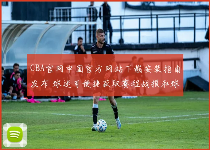 CBA官网中国官方网站下载安装指南发布 球迷可便捷获取赛程战报和球队资讯