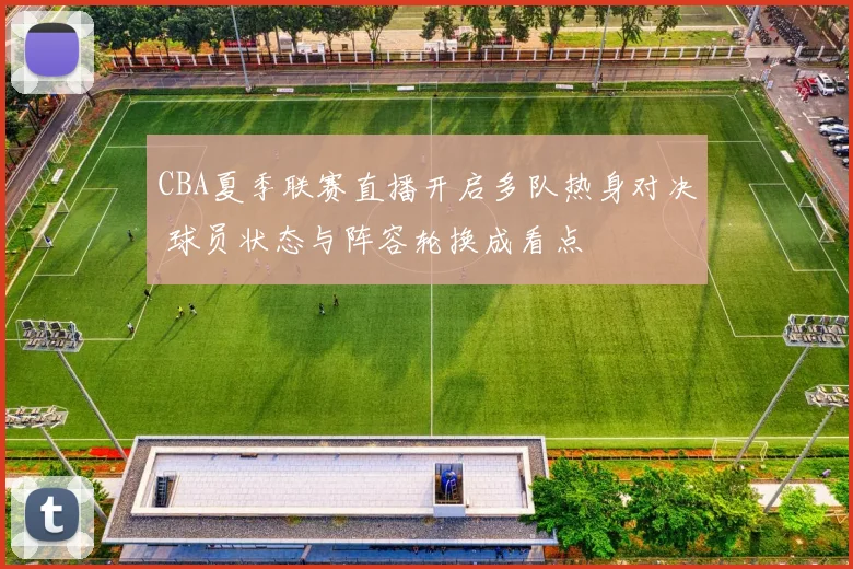 CBA夏季联赛直播开启多队热身对决 球员状态与阵容轮换成看点