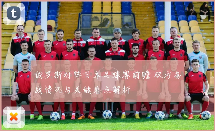 俄罗斯对阵日本足球赛前瞻 双方备战情况与关键看点解析
