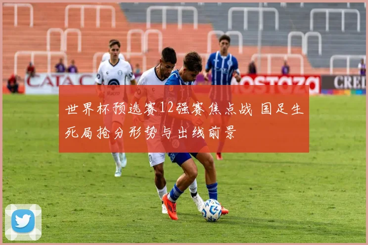 世界杯预选赛12强赛焦点战 国足生死局抢分形势与出线前景