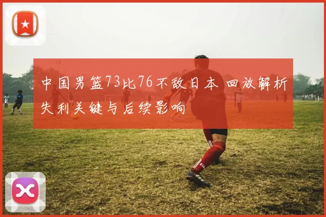 中国男篮73比76不敌日本 回放解析失利关键与后续影响